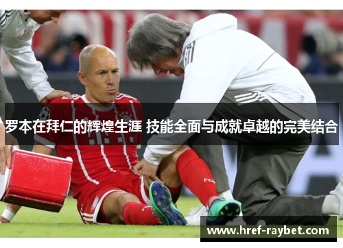 罗本在拜仁的辉煌生涯 技能全面与成就卓越的完美结合