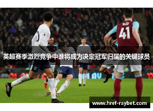 英超赛季激烈竞争中谁将成为决定冠军归属的关键球员