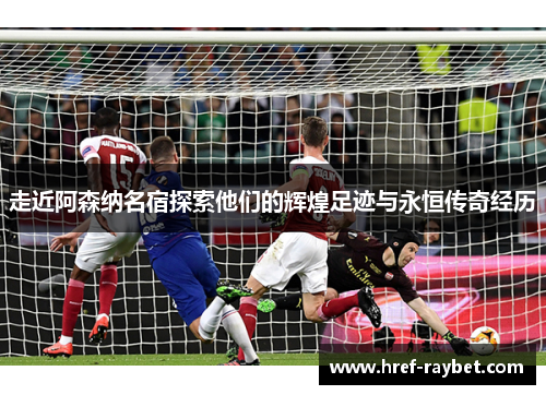 走近阿森纳名宿探索他们的辉煌足迹与永恒传奇经历