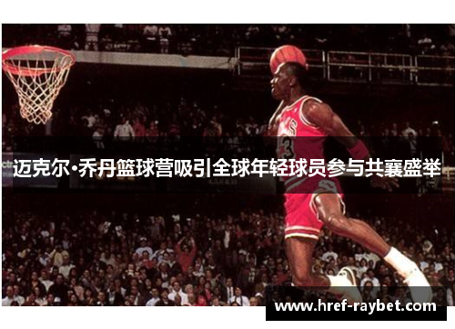 迈克尔·乔丹篮球营吸引全球年轻球员参与共襄盛举