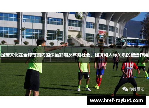 足球文化在全球范围内的深远影响及其对社会、经济和人际关系的塑造作用