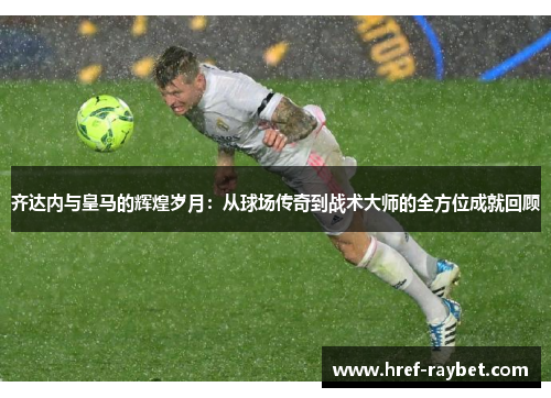 齐达内与皇马的辉煌岁月:从球场传奇到战术大师的全方位成就回顾 齐达内与皇马的辉煌岁月:从球场传奇到战术大师的全方位成就回顾