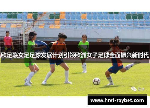 欧足联女足足球发展计划引领欧洲女子足球全面振兴新时代 欧足联女足足球发展计划引领欧洲女子足球全面振兴新时代