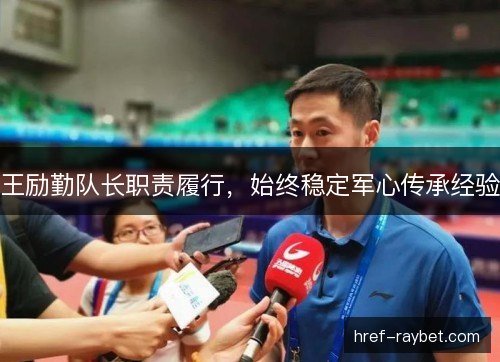 王励勤队长职责履行,始终稳定军心传承经验 王励勤队长职责履行,始终稳定军心传承经验